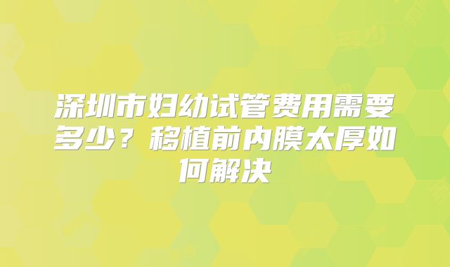 深圳市妇幼试管费用需要多少？移植前内膜太厚如何解决