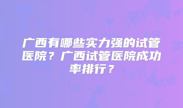 广西有哪些实力强的试管医院？广西试管医院成功率排行？