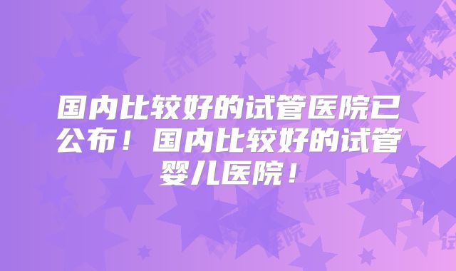 国内比较好的试管医院已公布!国内比较好的试管婴儿医院!