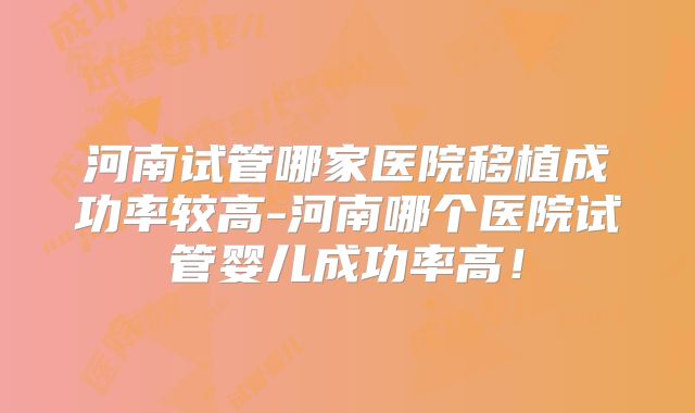 河南试管哪家医院移植成功率较高-河南哪个医院试管婴儿成功率高!