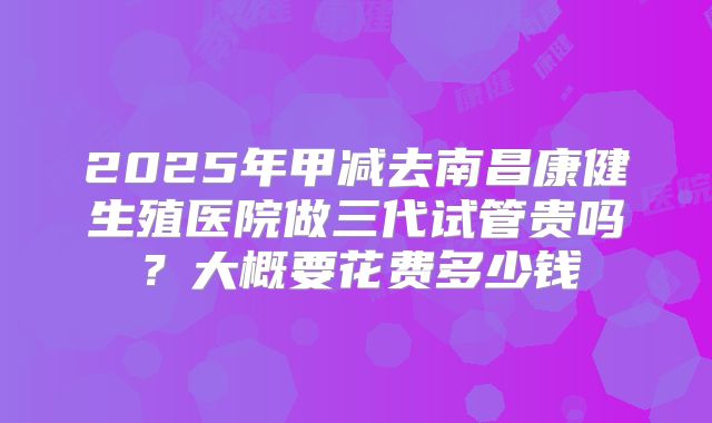 2025年甲减去南昌康健生殖医院做三代试管贵吗？大概要花费多少钱