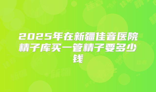 2025年在新疆佳音医院精子库买一管精子要多少钱