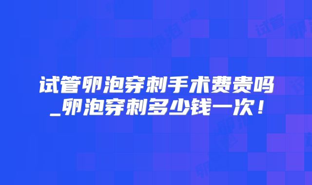 试管卵泡穿刺手术费贵吗_卵泡穿刺多少钱一次！