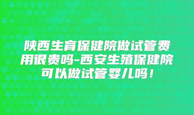 陕西生育保健院做试管费用很贵吗-西安生殖保健院可以做试管婴儿吗！