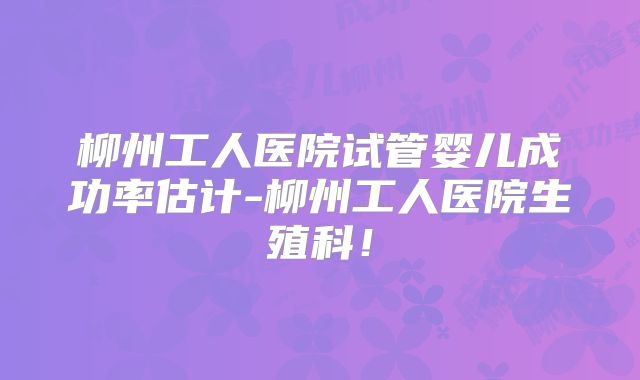 柳州工人医院试管婴儿成功率估计-柳州工人医院生殖科！
