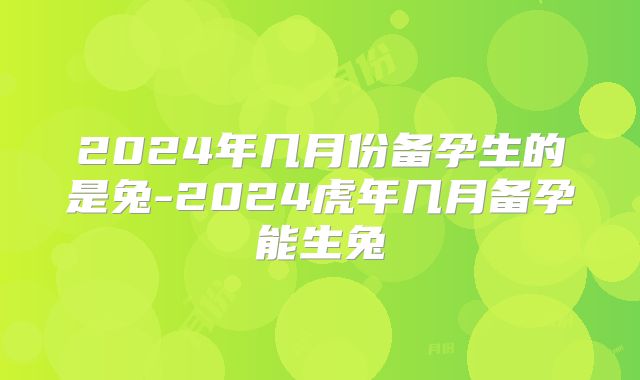 2024年几月份备孕生的是兔-2024虎年几月备孕能生兔
