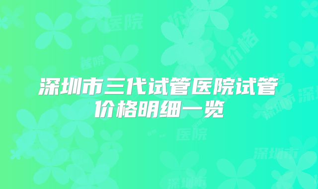 深圳市三代试管医院试管价格明细一览
