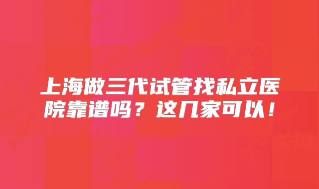 上海做三代试管找私立医院靠谱吗？这几家可以！