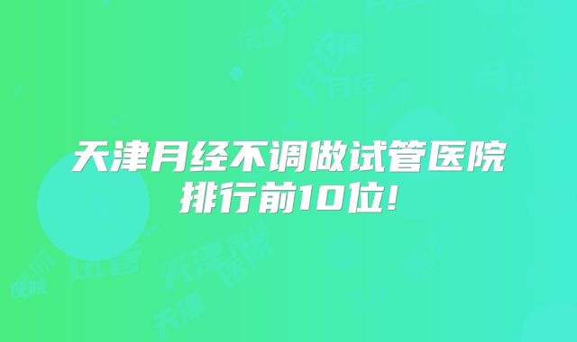 天津月经不调做试管医院排行前10位!