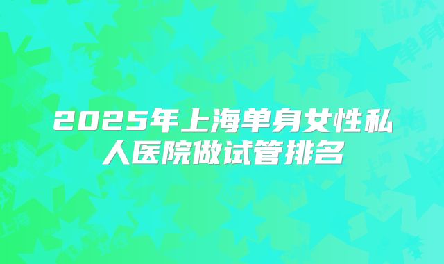 2025年上海单身女性私人医院做试管排名