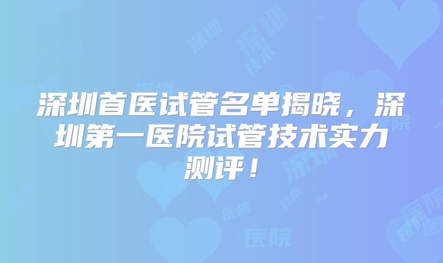 深圳首医试管名单揭晓，深圳第一医院试管技术实力测评！