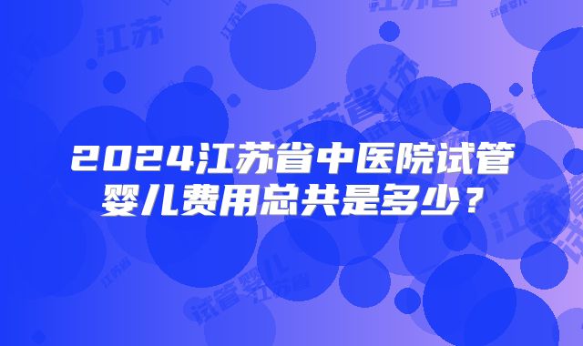 2024江苏省中医院试管婴儿费用总共是多少?