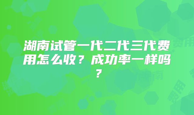 湖南试管一代二代三代费用怎么收？成功率一样吗？