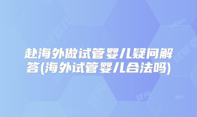 赴海外做试管婴儿疑问解答(海外试管婴儿合法吗)
