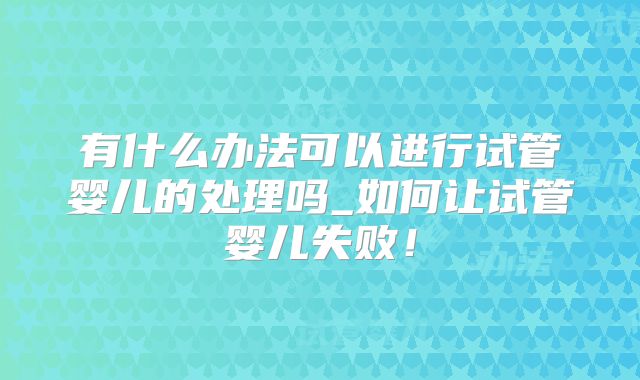 有什么办法可以进行试管婴儿的处理吗_如何让试管婴儿失败！
