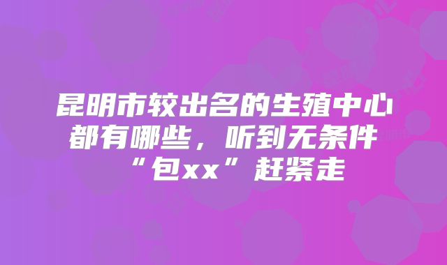 昆明市较出名的生殖中心都有哪些，听到无条件“包xx”赶紧走