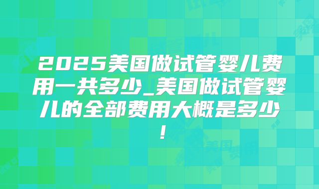 2025美国做试管婴儿费用一共多少_美国做试管婴儿的全部费用大概是多少!