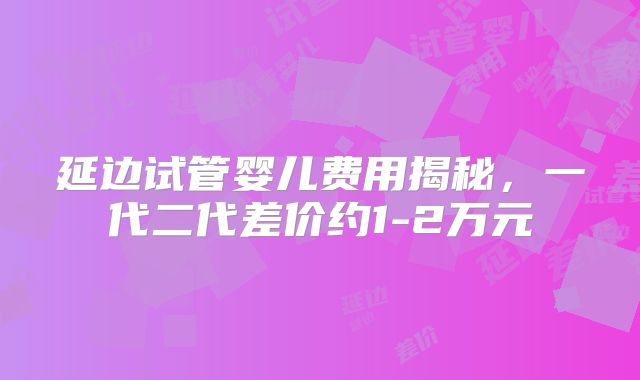 延边试管婴儿费用揭秘，一代二代差价约1-2万元