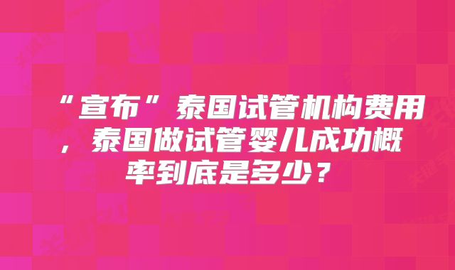 “宣布”泰国试管机构费用，泰国做试管婴儿成功概率到底是多少？