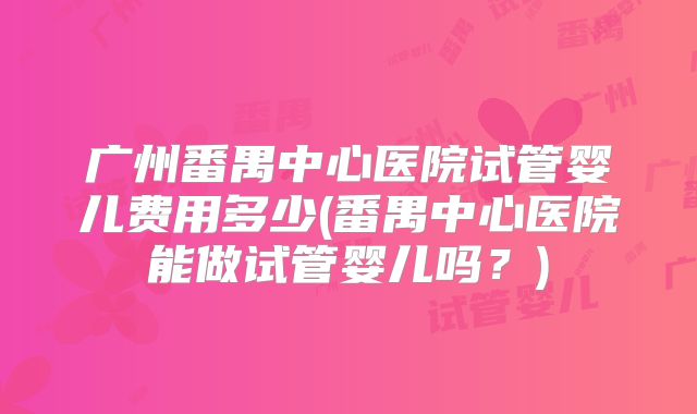 广州番禺中心医院试管婴儿费用多少(番禺中心医院能做试管婴儿吗？)