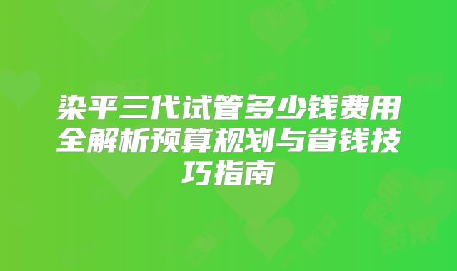 染平三代试管多少钱费用全解析预算规划与省钱技巧指南