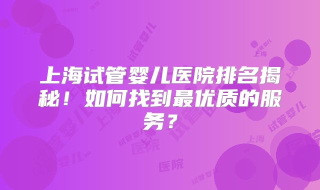 上海试管婴儿医院排名揭秘！如何找到最优质的服务？