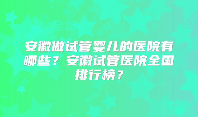 安徽做试管婴儿的医院有哪些？安徽试管医院全国排行榜？