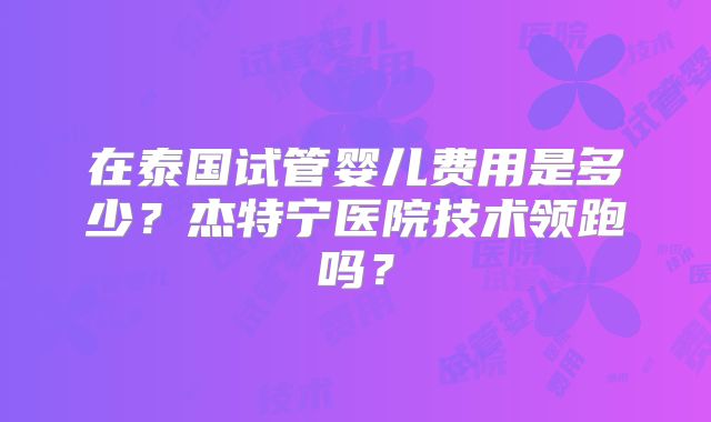 在泰国试管婴儿费用是多少?杰特宁医院技术领跑吗?