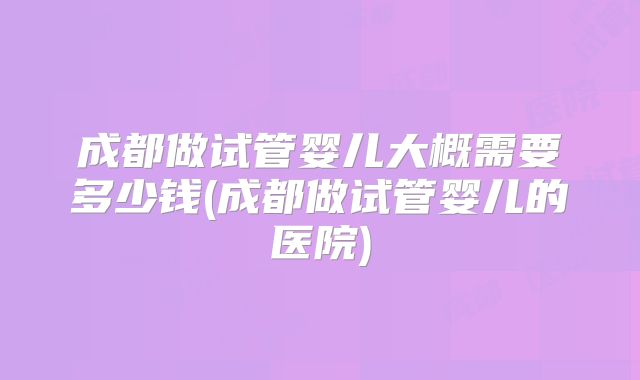 成都做试管婴儿大概需要多少钱(成都做试管婴儿的医院)
