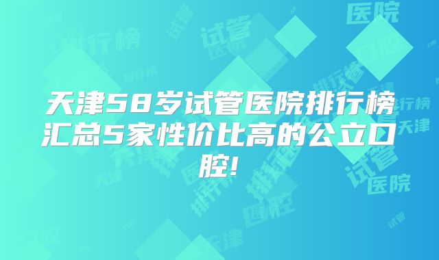 天津58岁试管医院排行榜汇总5家性价比高的公立口腔!