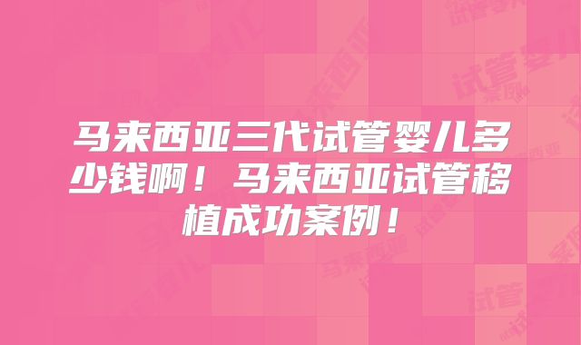 马来西亚三代试管婴儿多少钱啊！马来西亚试管移植成功案例！