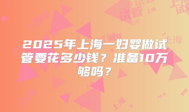 2025年上海一妇婴做试管要花多少钱?准备10万够吗?