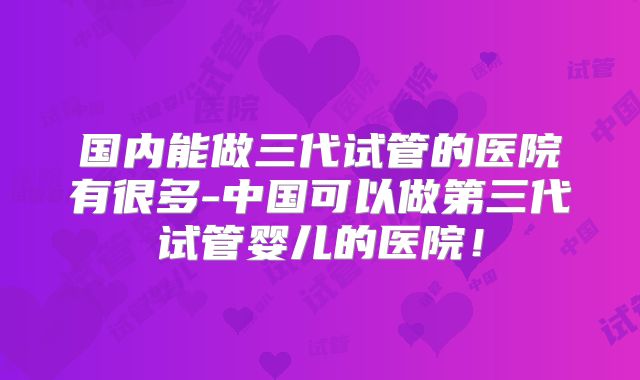 国内能做三代试管的医院有很多-中国可以做第三代试管婴儿的医院！