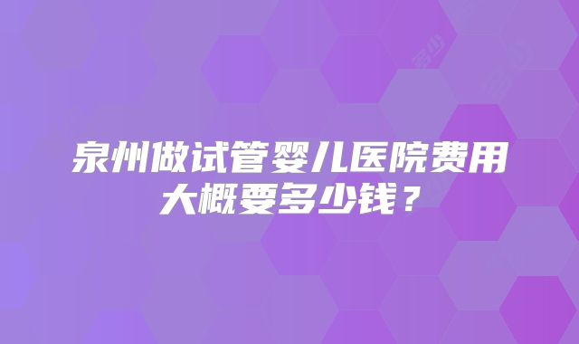 泉州做试管婴儿医院费用大概要多少钱？