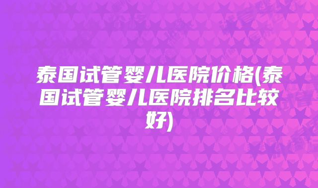泰国试管婴儿医院价格(泰国试管婴儿医院排名比较好)