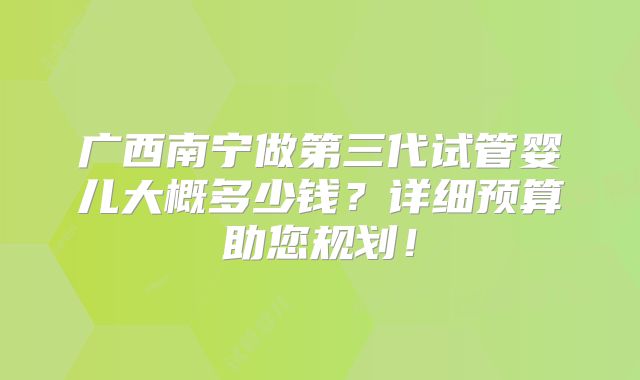 广西南宁做第三代试管婴儿大概多少钱？详细预算助您规划！