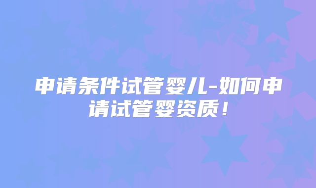 申请条件试管婴儿-如何申请试管婴资质！