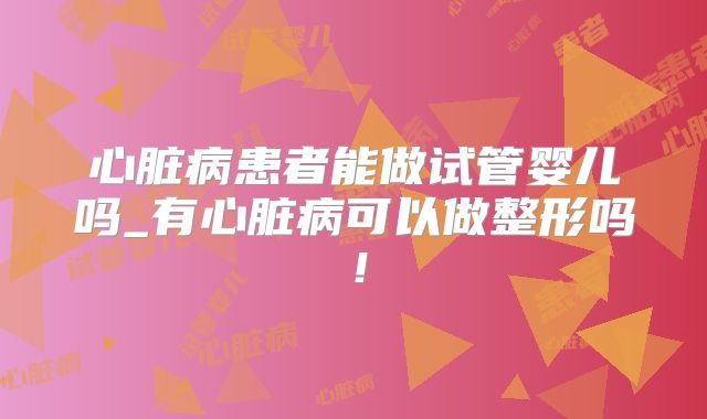心脏病患者能做试管婴儿吗_有心脏病可以做整形吗!