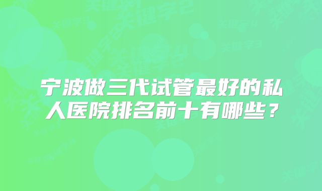 宁波做三代试管最好的私人医院排名前十有哪些？