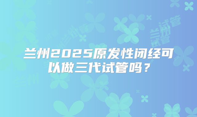 兰州2025原发性闭经可以做三代试管吗？