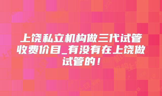 上饶私立机构做三代试管收费价目_有没有在上饶做试管的！