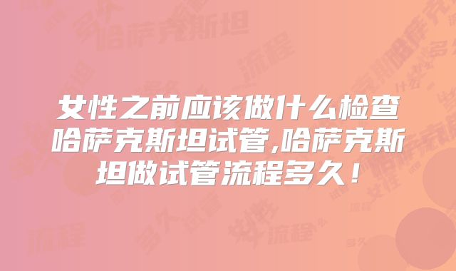 女性之前应该做什么检查哈萨克斯坦试管,哈萨克斯坦做试管流程多久！
