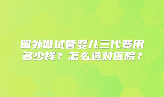 国外做试管婴儿三代费用多少钱？怎么选对医院？