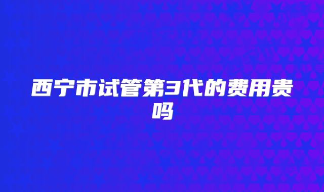 西宁市试管第3代的费用贵吗