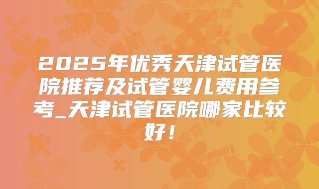 2025年优秀天津试管医院推荐及试管婴儿费用参考_天津试管医院哪家比较好！