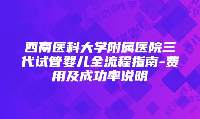 西南医科大学附属医院三代试管婴儿全流程指南-费用及成功率说明
