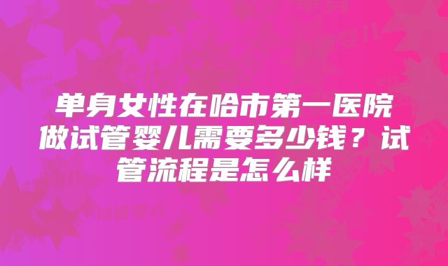 单身女性在哈市第一医院做试管婴儿需要多少钱？试管流程是怎么样