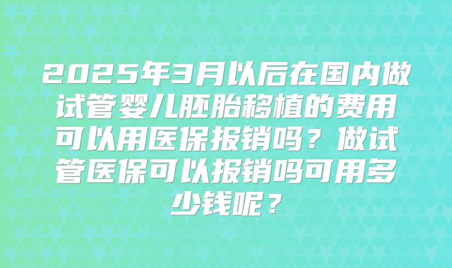 2025年3月以后在国内做试管婴儿胚胎移植的费用可以用医保报销吗？做试管医保可以报销吗可用多少钱呢？