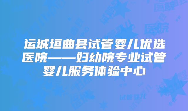 运城垣曲县试管婴儿优选医院——妇幼院专业试管婴儿服务体验中心