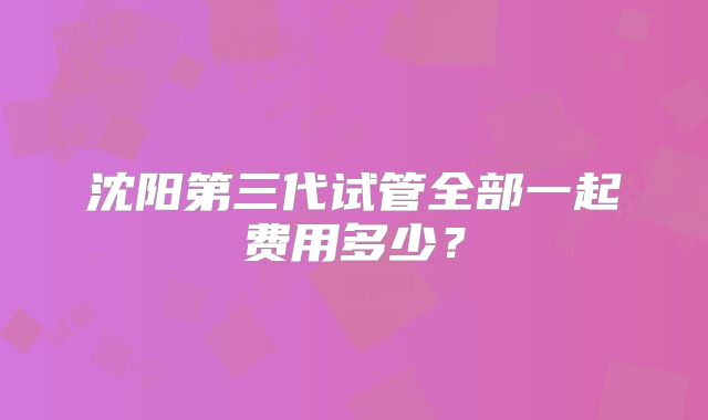 沈阳第三代试管全部一起费用多少?